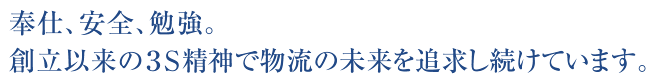 奉仕、安全、勉強。創立以来の３S精神で物流の未来を追求し続けています。