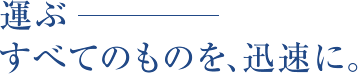 運ぶ　すべてのものを、迅速に。