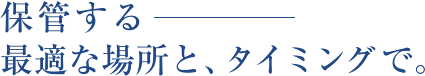 保管する　最適な場所と、タイミングで。